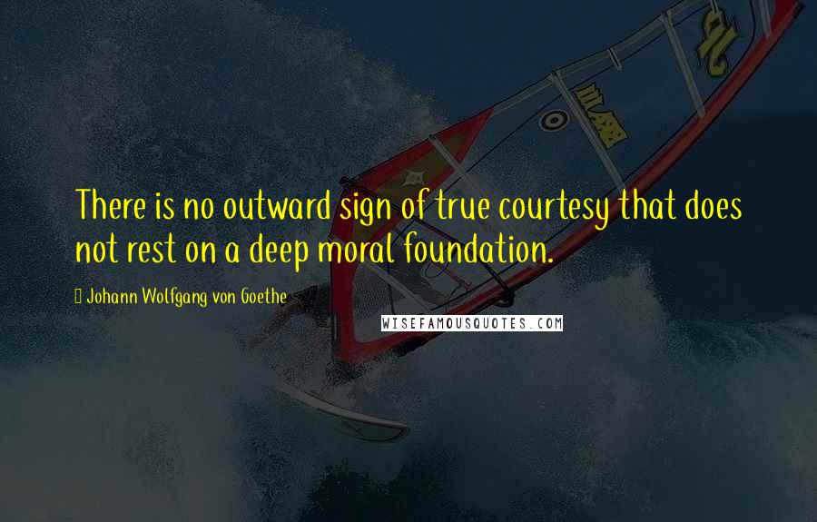 Johann Wolfgang Von Goethe Quotes: There is no outward sign of true courtesy that does not rest on a deep moral foundation.