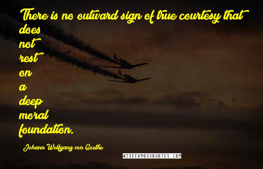 Johann Wolfgang Von Goethe Quotes: There is no outward sign of true courtesy that does not rest on a deep moral foundation.