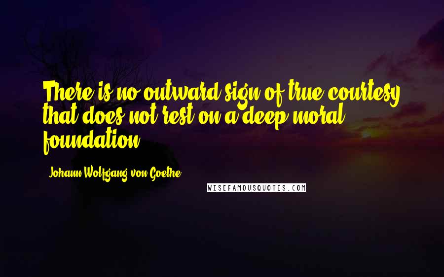 Johann Wolfgang Von Goethe Quotes: There is no outward sign of true courtesy that does not rest on a deep moral foundation.