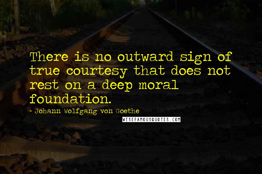 Johann Wolfgang Von Goethe Quotes: There is no outward sign of true courtesy that does not rest on a deep moral foundation.