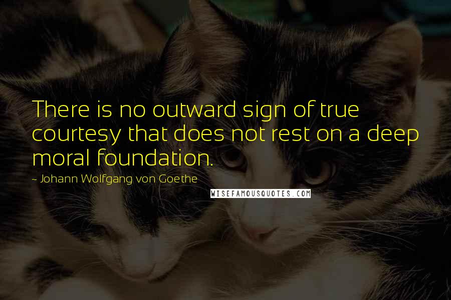 Johann Wolfgang Von Goethe Quotes: There is no outward sign of true courtesy that does not rest on a deep moral foundation.