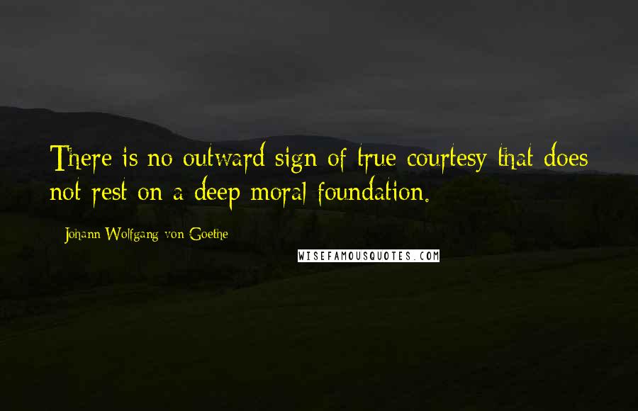Johann Wolfgang Von Goethe Quotes: There is no outward sign of true courtesy that does not rest on a deep moral foundation.