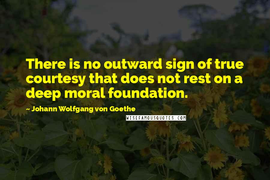 Johann Wolfgang Von Goethe Quotes: There is no outward sign of true courtesy that does not rest on a deep moral foundation.