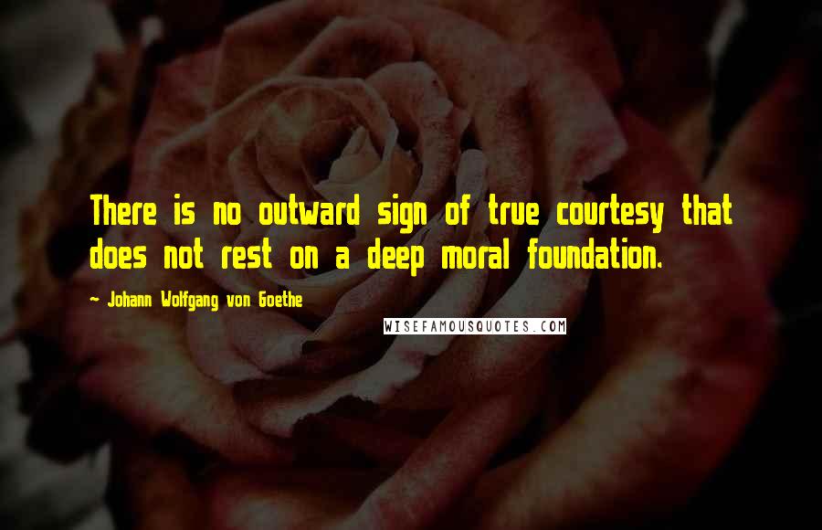 Johann Wolfgang Von Goethe Quotes: There is no outward sign of true courtesy that does not rest on a deep moral foundation.