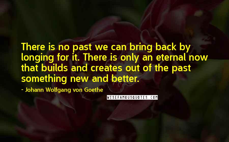 Johann Wolfgang Von Goethe Quotes: There is no past we can bring back by longing for it. There is only an eternal now that builds and creates out of the past something new and better.