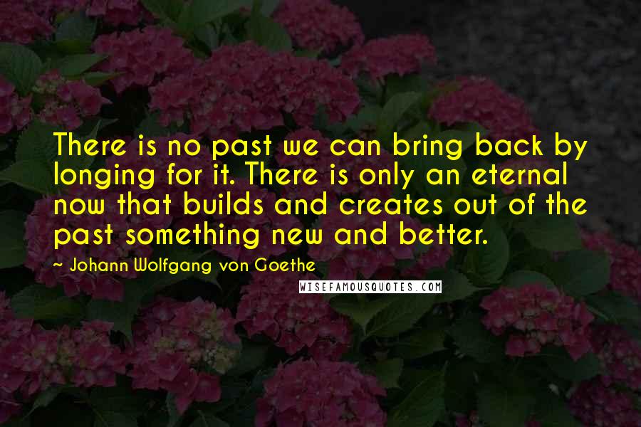 Johann Wolfgang Von Goethe Quotes: There is no past we can bring back by longing for it. There is only an eternal now that builds and creates out of the past something new and better.