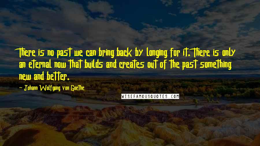 Johann Wolfgang Von Goethe Quotes: There is no past we can bring back by longing for it. There is only an eternal now that builds and creates out of the past something new and better.