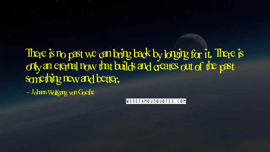 Johann Wolfgang Von Goethe Quotes: There is no past we can bring back by longing for it. There is only an eternal now that builds and creates out of the past something new and better.