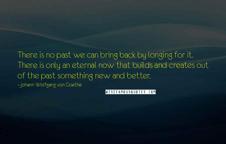 Johann Wolfgang Von Goethe Quotes: There is no past we can bring back by longing for it. There is only an eternal now that builds and creates out of the past something new and better.