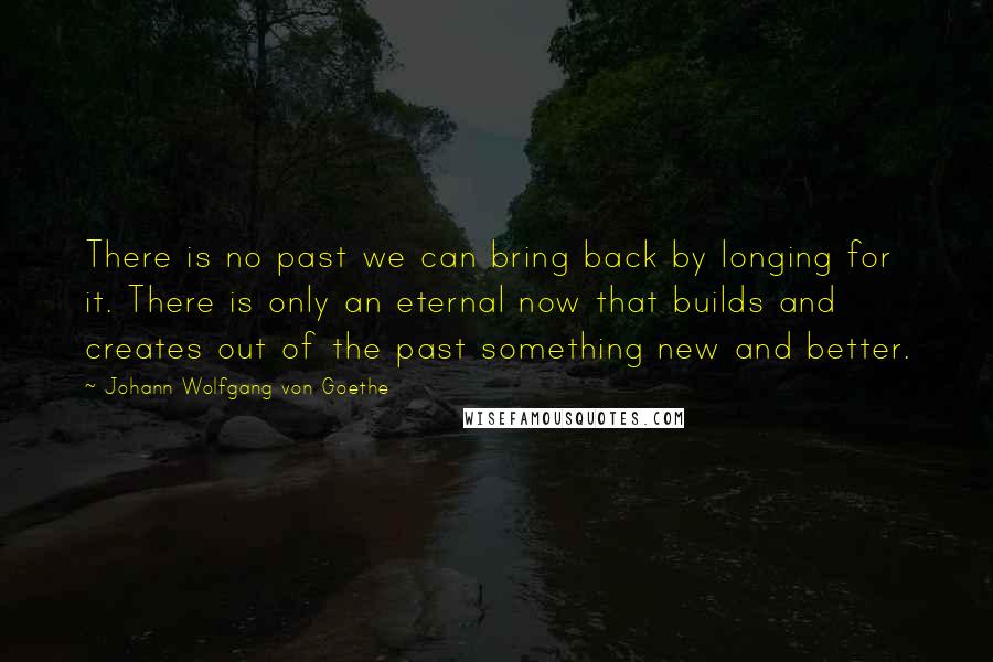 Johann Wolfgang Von Goethe Quotes: There is no past we can bring back by longing for it. There is only an eternal now that builds and creates out of the past something new and better.