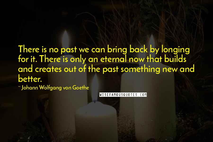 Johann Wolfgang Von Goethe Quotes: There is no past we can bring back by longing for it. There is only an eternal now that builds and creates out of the past something new and better.