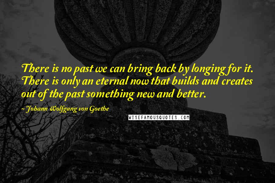 Johann Wolfgang Von Goethe Quotes: There is no past we can bring back by longing for it. There is only an eternal now that builds and creates out of the past something new and better.