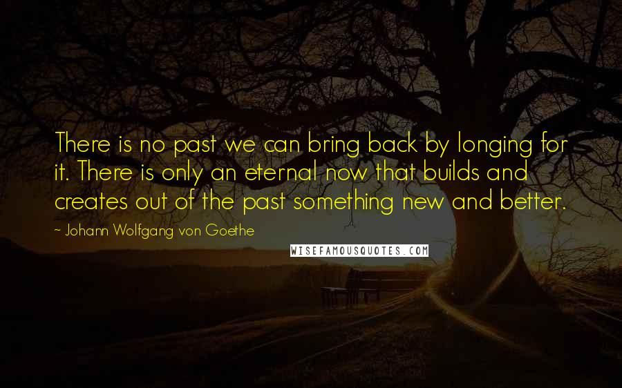 Johann Wolfgang Von Goethe Quotes: There is no past we can bring back by longing for it. There is only an eternal now that builds and creates out of the past something new and better.