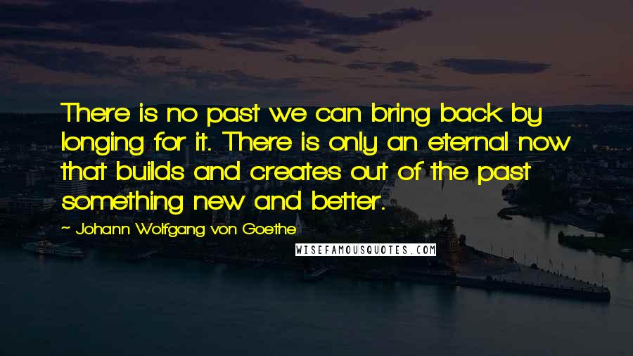 Johann Wolfgang Von Goethe Quotes: There is no past we can bring back by longing for it. There is only an eternal now that builds and creates out of the past something new and better.