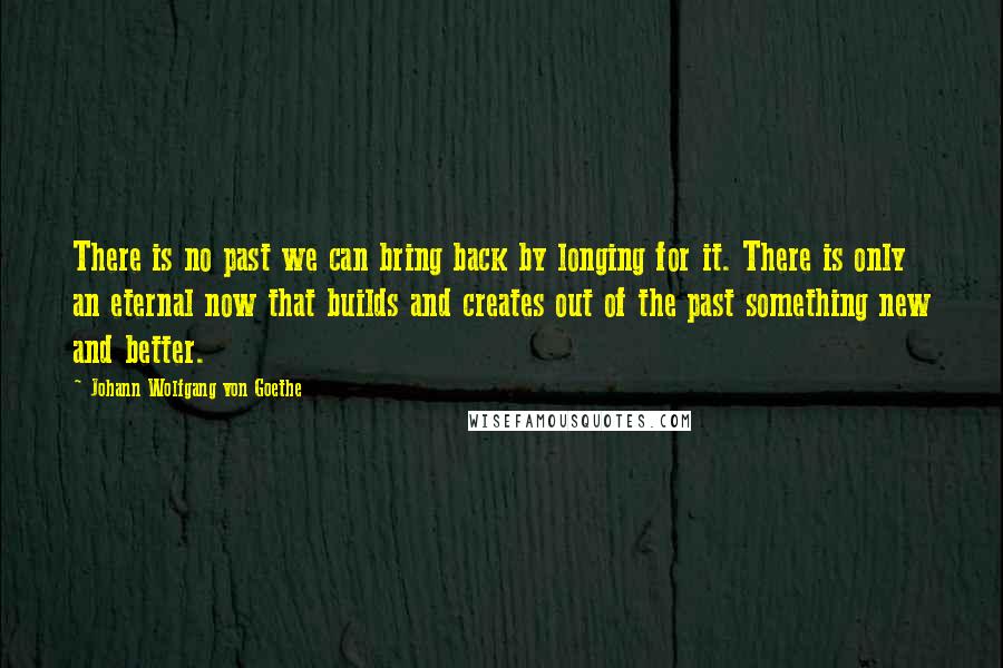 Johann Wolfgang Von Goethe Quotes: There is no past we can bring back by longing for it. There is only an eternal now that builds and creates out of the past something new and better.