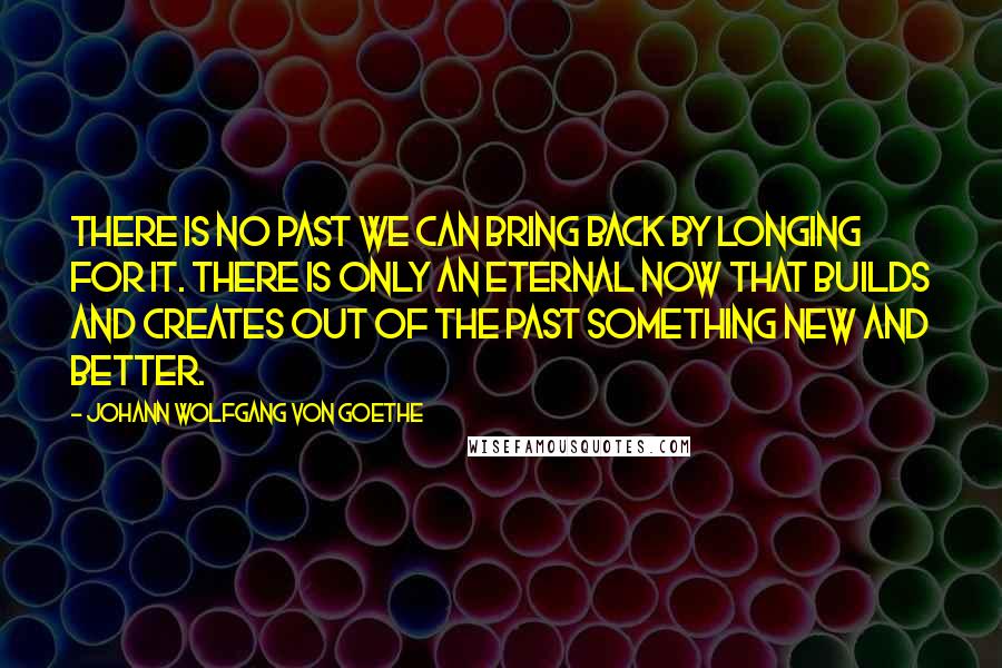 Johann Wolfgang Von Goethe Quotes: There is no past we can bring back by longing for it. There is only an eternal now that builds and creates out of the past something new and better.