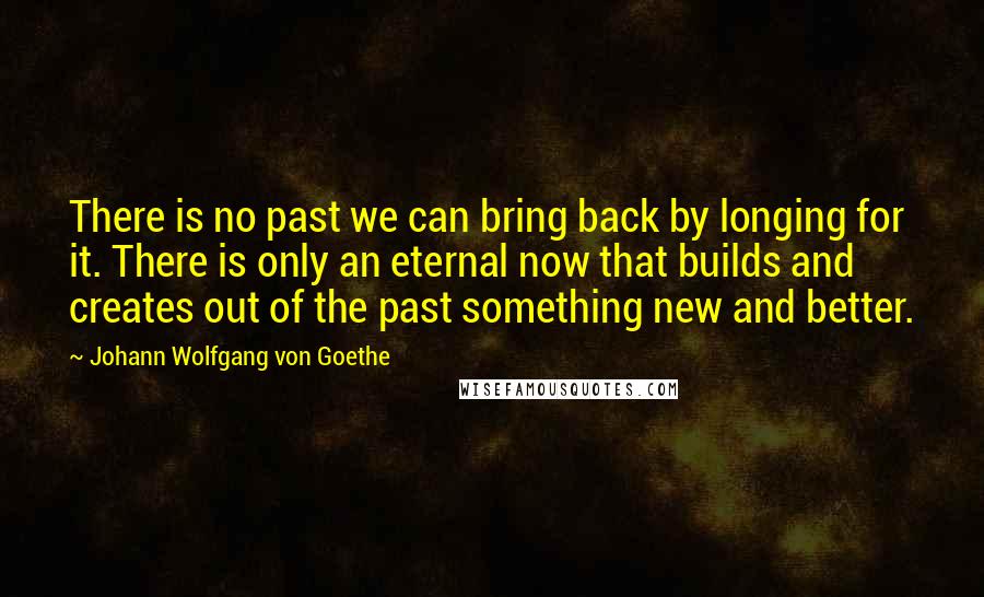 Johann Wolfgang Von Goethe Quotes: There is no past we can bring back by longing for it. There is only an eternal now that builds and creates out of the past something new and better.