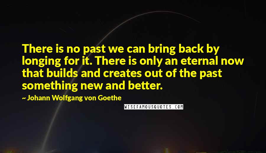 Johann Wolfgang Von Goethe Quotes: There is no past we can bring back by longing for it. There is only an eternal now that builds and creates out of the past something new and better.