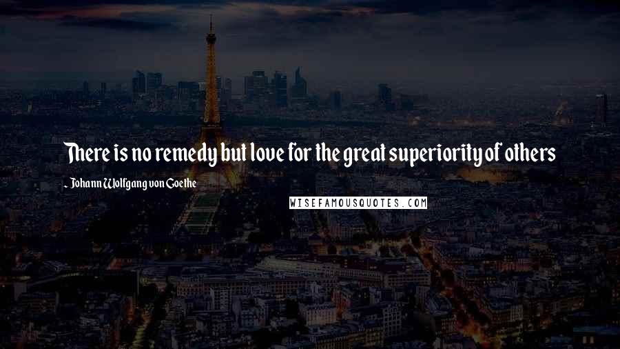 Johann Wolfgang Von Goethe Quotes: There is no remedy but love for the great superiority of others