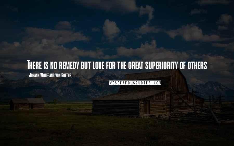 Johann Wolfgang Von Goethe Quotes: There is no remedy but love for the great superiority of others