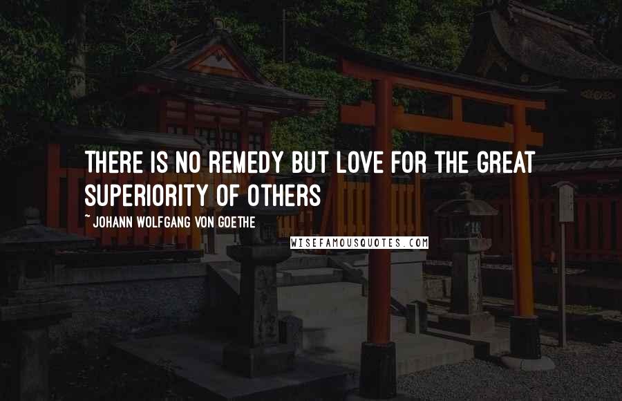 Johann Wolfgang Von Goethe Quotes: There is no remedy but love for the great superiority of others