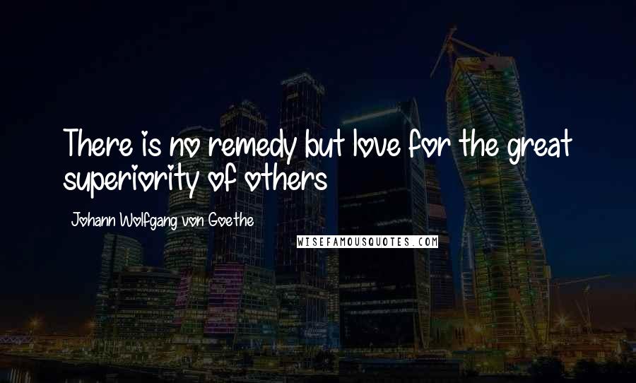 Johann Wolfgang Von Goethe Quotes: There is no remedy but love for the great superiority of others