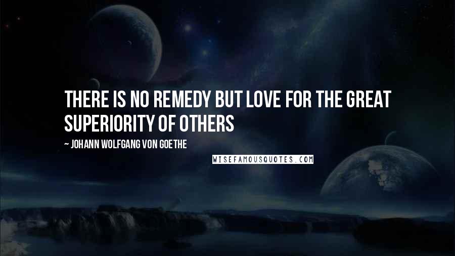 Johann Wolfgang Von Goethe Quotes: There is no remedy but love for the great superiority of others