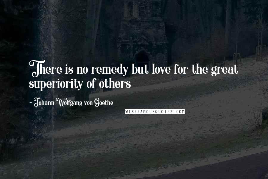 Johann Wolfgang Von Goethe Quotes: There is no remedy but love for the great superiority of others