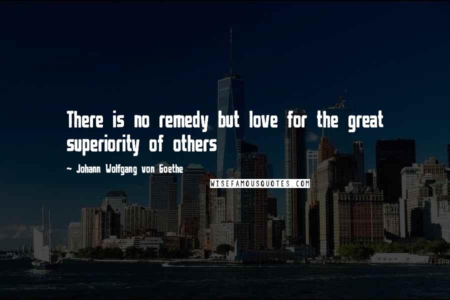 Johann Wolfgang Von Goethe Quotes: There is no remedy but love for the great superiority of others