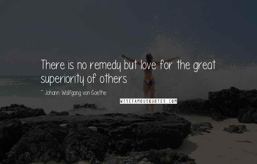 Johann Wolfgang Von Goethe Quotes: There is no remedy but love for the great superiority of others