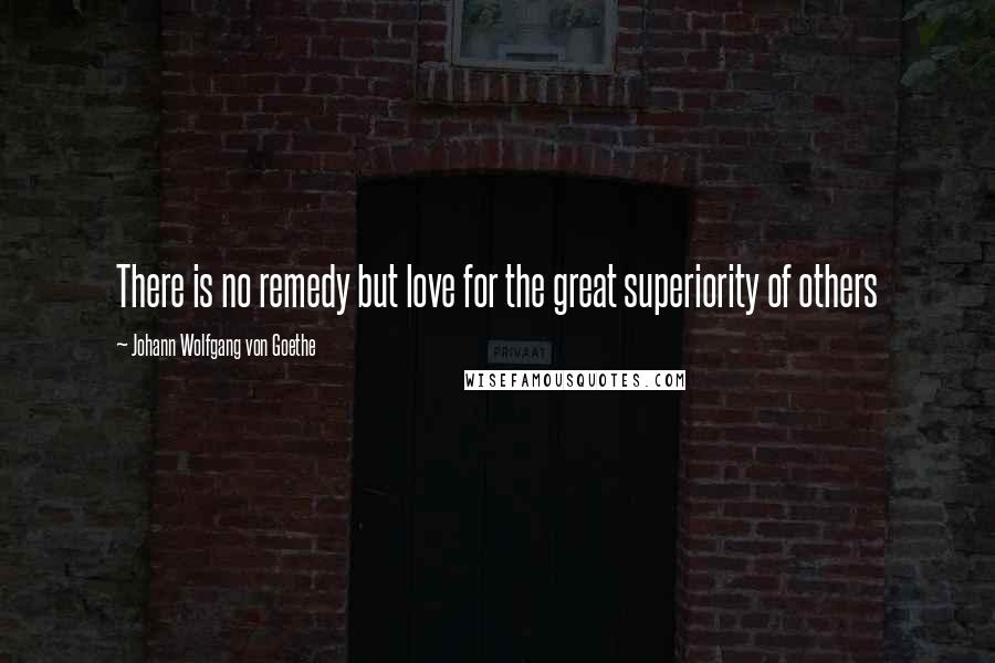 Johann Wolfgang Von Goethe Quotes: There is no remedy but love for the great superiority of others