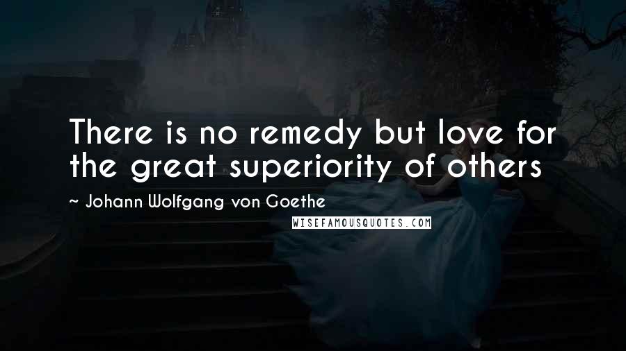 Johann Wolfgang Von Goethe Quotes: There is no remedy but love for the great superiority of others