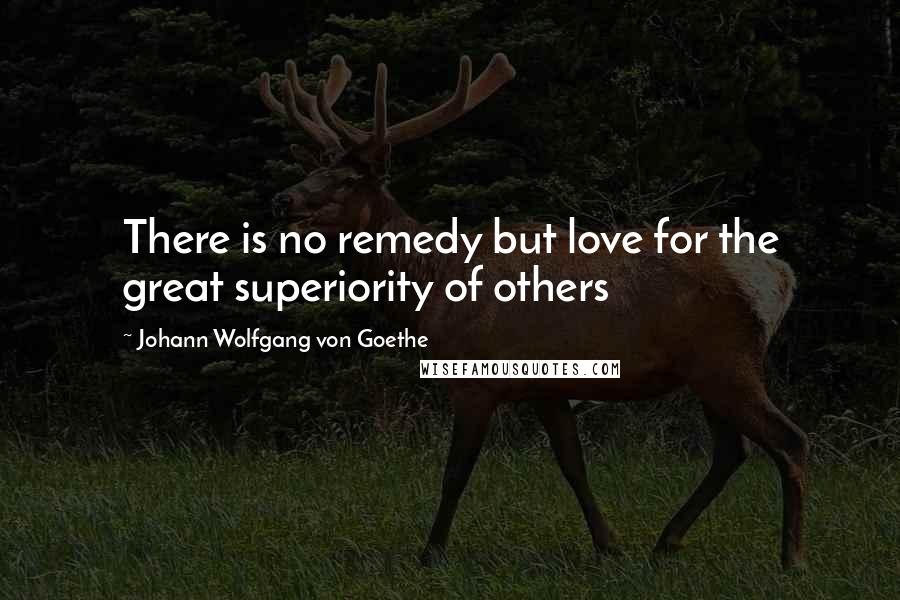 Johann Wolfgang Von Goethe Quotes: There is no remedy but love for the great superiority of others