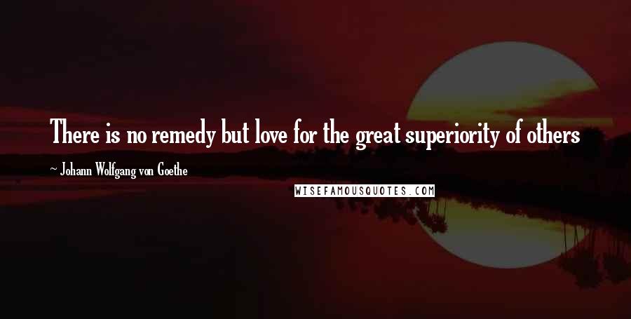 Johann Wolfgang Von Goethe Quotes: There is no remedy but love for the great superiority of others