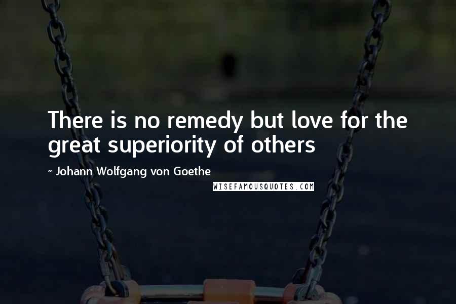 Johann Wolfgang Von Goethe Quotes: There is no remedy but love for the great superiority of others