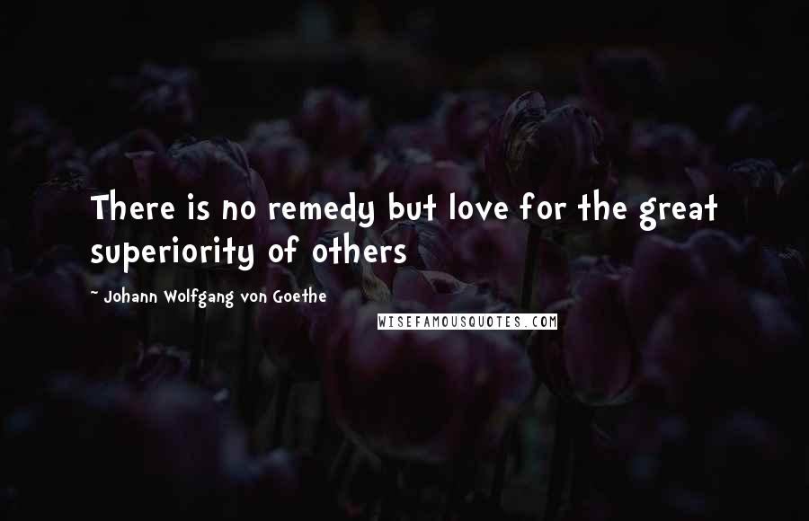 Johann Wolfgang Von Goethe Quotes: There is no remedy but love for the great superiority of others