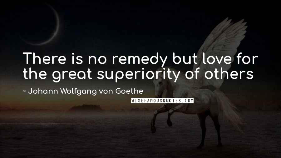 Johann Wolfgang Von Goethe Quotes: There is no remedy but love for the great superiority of others