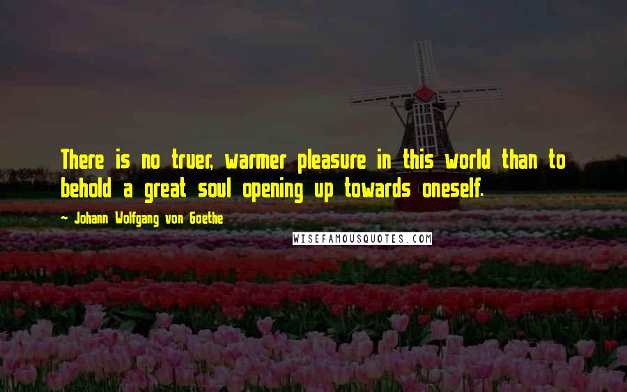 Johann Wolfgang Von Goethe Quotes: There is no truer, warmer pleasure in this world than to behold a great soul opening up towards oneself.