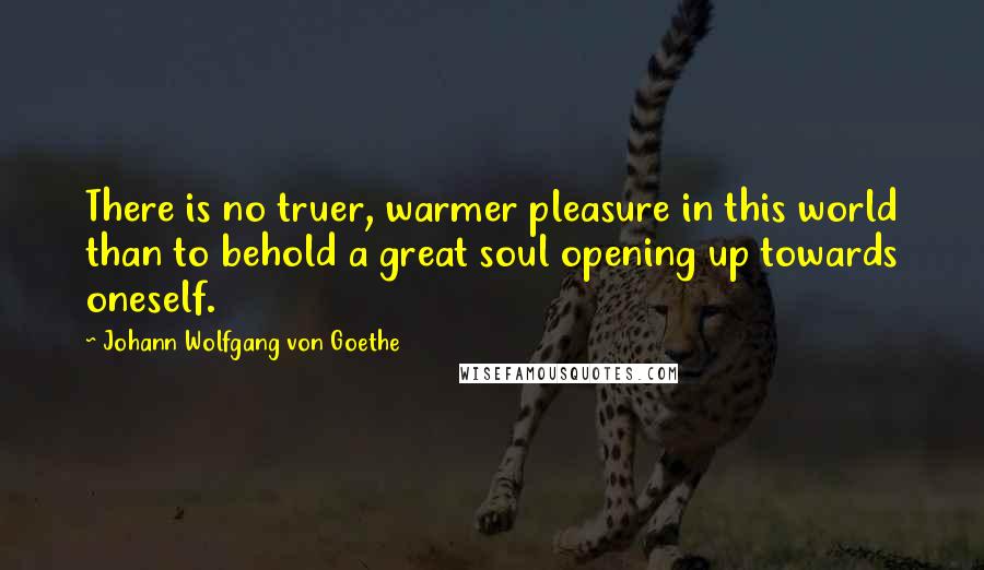 Johann Wolfgang Von Goethe Quotes: There is no truer, warmer pleasure in this world than to behold a great soul opening up towards oneself.