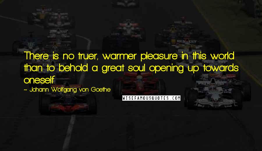 Johann Wolfgang Von Goethe Quotes: There is no truer, warmer pleasure in this world than to behold a great soul opening up towards oneself.