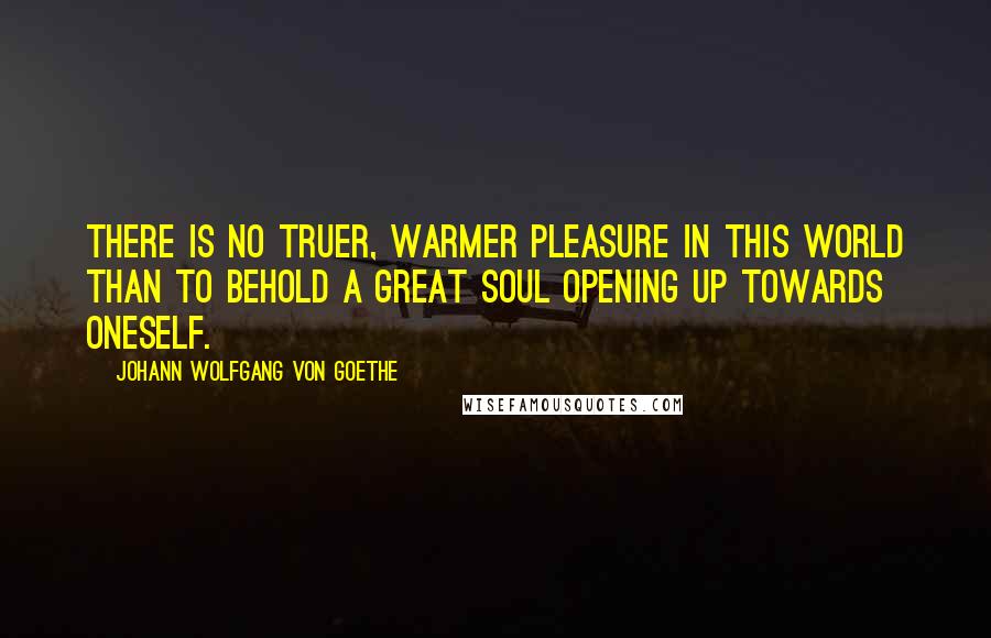Johann Wolfgang Von Goethe Quotes: There is no truer, warmer pleasure in this world than to behold a great soul opening up towards oneself.