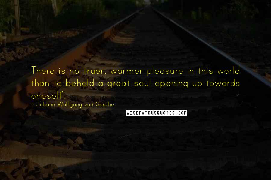 Johann Wolfgang Von Goethe Quotes: There is no truer, warmer pleasure in this world than to behold a great soul opening up towards oneself.