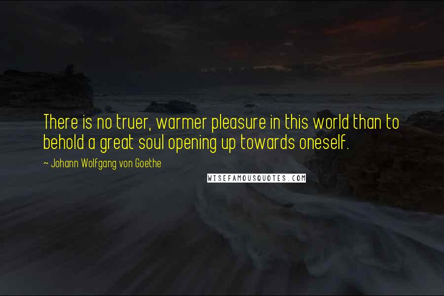 Johann Wolfgang Von Goethe Quotes: There is no truer, warmer pleasure in this world than to behold a great soul opening up towards oneself.