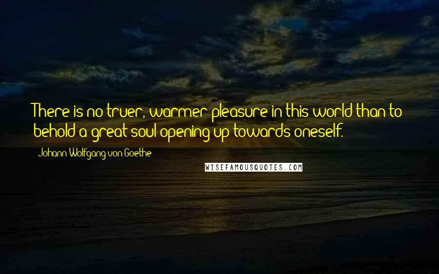 Johann Wolfgang Von Goethe Quotes: There is no truer, warmer pleasure in this world than to behold a great soul opening up towards oneself.