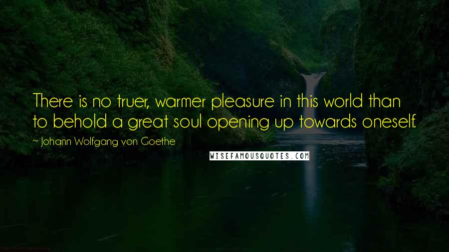Johann Wolfgang Von Goethe Quotes: There is no truer, warmer pleasure in this world than to behold a great soul opening up towards oneself.
