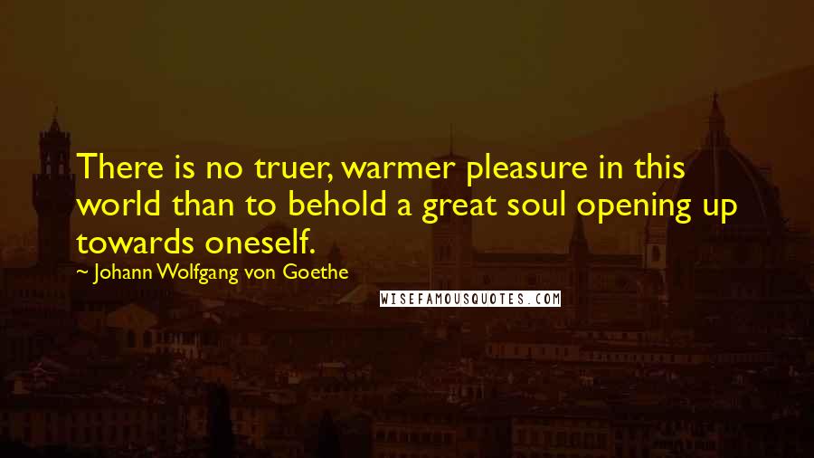 Johann Wolfgang Von Goethe Quotes: There is no truer, warmer pleasure in this world than to behold a great soul opening up towards oneself.