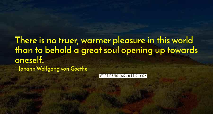 Johann Wolfgang Von Goethe Quotes: There is no truer, warmer pleasure in this world than to behold a great soul opening up towards oneself.