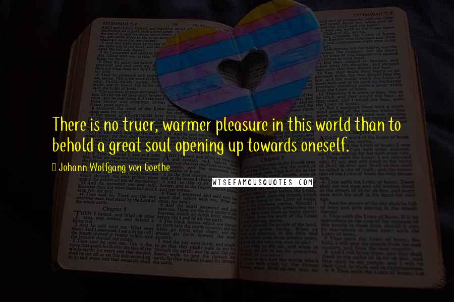 Johann Wolfgang Von Goethe Quotes: There is no truer, warmer pleasure in this world than to behold a great soul opening up towards oneself.