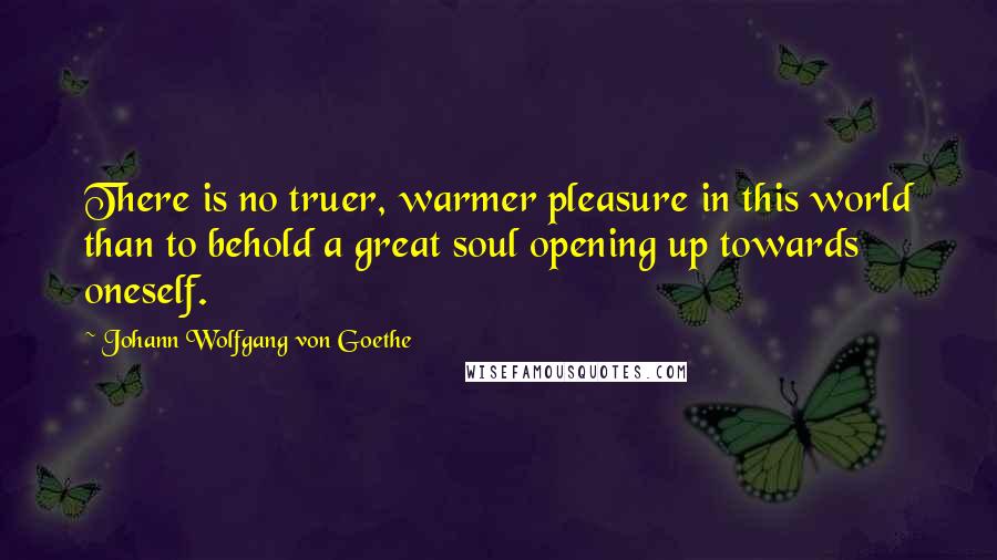 Johann Wolfgang Von Goethe Quotes: There is no truer, warmer pleasure in this world than to behold a great soul opening up towards oneself.