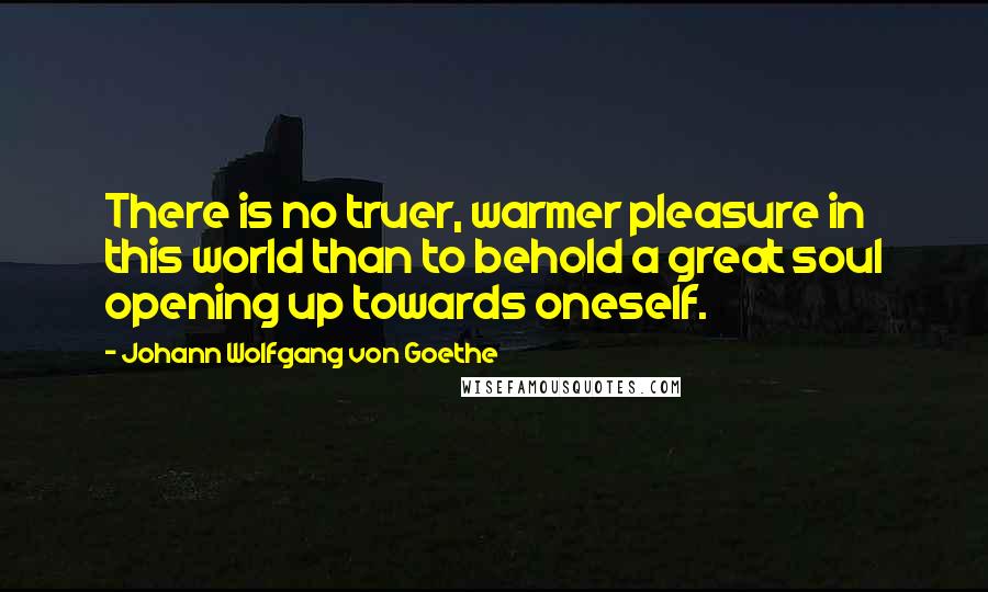 Johann Wolfgang Von Goethe Quotes: There is no truer, warmer pleasure in this world than to behold a great soul opening up towards oneself.